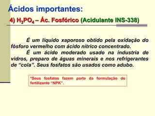 Ácidos importantes: 
4) H3PO4 – Ác. Fosfórico (Acidulante INS-338) 
É um líquido xaporoso obtido pela oxidação do 
fósforo vermelho com ácido nítrico concentrado. 
É um ácido moderado usado na industria de 
vidros, preparo de águas minerais e nos refrigerantes 
de “cola”. Seus fosfatos são usados como adubo. 
*Seus fosfatos fazem parte da formulação do 
fertilizante “NPK”. 
 