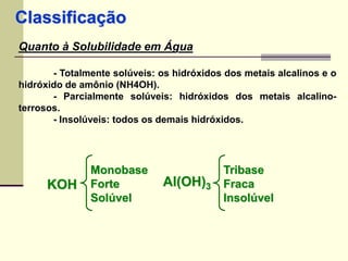 Classificação 
Quanto à Solubilidade em Água 
- Totalmente solúveis: os hidróxidos dos metais alcalinos e o 
hidróxido de amônio (NH4OH). 
- Parcialmente solúveis: hidróxidos dos metais alcalino-terrosos. 
- Insolúveis: todos os demais hidróxidos. 
KOH 
Monobase 
Forte 
Solúvel 
Al(OH)3 
Tribase 
Fraca 
Insolúvel 
 