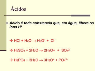 Ácidos 
 Ácido é toda substancia que, em água, libera os 
íons H+ 
 HCl + H2O  H3O+ + Cl- 
 H2SO4 + 2H2O  2H3O+ + SO42- 
 H3PO4 + 3H2O  3H3O+ + PO43- 
 