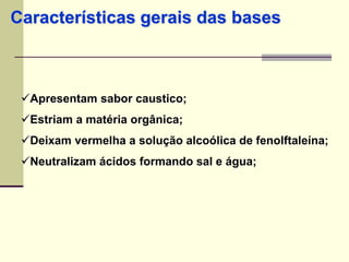 Características gerais das bases 
Apresentam sabor caustico; 
Estriam a matéria orgânica; 
Deixam vermelha a solução alcoólica de fenolftaleína; 
Neutralizam ácidos formando sal e água; 
 