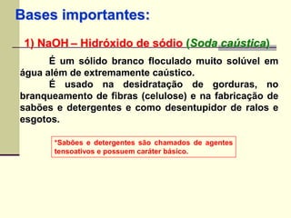 Bases importantes: 
1) NaOH – Hidróxido de sódio (Soda caústica) 
É um sólido branco floculado muito solúvel em 
água além de extremamente caústico. 
É usado na desidratação de gorduras, no 
branqueamento de fibras (celulose) e na fabricação de 
sabões e detergentes e como desentupidor de ralos e 
esgotos. 
*Sabões e detergentes são chamados de agentes 
tensoativos e possuem caráter básico. 
 