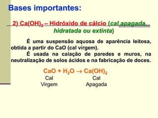 Bases importantes: 
2) Ca(OH)2 – Hidróxido de cálcio (cal apagada, 
hidratada ou extinta) 
É uma suspensão aquosa de aparência leitosa, 
obtida a partir do CaO (cal virgem). 
É usada na caiação de paredes e muros, na 
neutralização de solos ácidos e na fabricação de doces. 
CaO + HO  Ca(OH)22 
Cal 
Cal 
Virgem 
Apagada 
 
