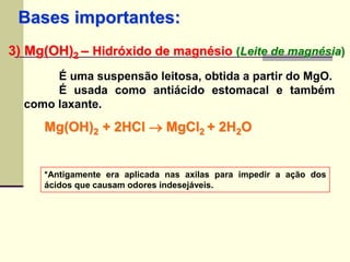 Bases importantes: 
3) Mg(OH)2 – Hidróxido de magnésio (Leite de magnésia) 
É uma suspensão leitosa, obtida a partir do MgO. 
É usada como antiácido estomacal e também 
como laxante. 
Mg(OH)2 + 2HCl  MgCl2 + 2H2O 
*Antigamente era aplicada nas axilas para impedir a ação dos 
ácidos que causam odores indesejáveis. 
 