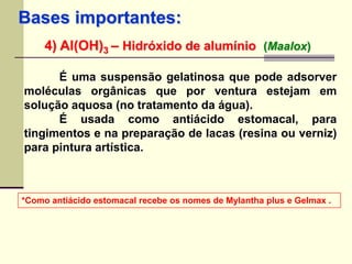 Bases importantes: 
4) Al(OH)3 – Hidróxido de alumínio (Maalox) 
É uma suspensão gelatinosa que pode adsorver 
moléculas orgânicas que por ventura estejam em 
solução aquosa (no tratamento da água). 
É usada como antiácido estomacal, para 
tingimentos e na preparação de lacas (resina ou verniz) 
para pintura artística. 
*Como antiácido estomacal recebe os nomes de Mylantha plus e Gelmax . 
 