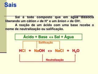 Sais 
Sal é todo composto que em água dissocia 
liberando um cátion  de H+ e um ânion  de OH-. 
A reação de um ácido com uma base recebe o 
nome de neutralização ou salificação. 
Ácido + Base  Sal + Água 
Salificação 
HCl + NaOH  NaCl + H2O 
2Neutralização 
 