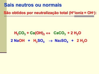 Sais neutros ou normais 
São obtidos por neutralização total (H+ioniz = OH-): 
H2CO3 + Ca(OH)2  
+ 2 H2O 2CaCO3 H2 NaOH + H2SO4  Na2SO4 + 2 H2O 
 