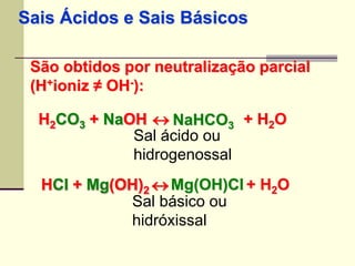 Sais Ácidos e Sais Básicos 
São obtidos por neutralização parcial 
(H+ioniz ≠ OH-): 
H2CO3 + NaOH  
+ H2O 2NaHCO3 HSal ácido ou 
hidrogenossal 
HCl + Mg(OH) 2  
+ H2O Mg(OH)Cl Sal básico ou 
hidróxissal 
 