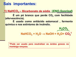 Sais importantes: 
1) NaHCO3 – Bicarbonato de sódio (ENO,Sonrisal) 
É um pó branco que perde CO2 com facilidade 
(efervescência). 
É usado como antiácido estomacal , fermento 
químico e nos extintores de incêndio. 
NaHCO3 + H2O  NaOH + H2O+ CO2 
*Pode ser usado para neutralizar os ácidos graxos na 
manteiga rançosa. 
 
H2CO3 
 