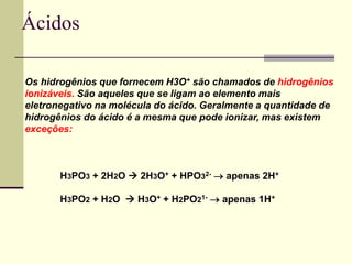 Ácidos 
Os hidrogênios que fornecem H3O+ são chamados de hidrogênios 
ionizáveis. São aqueles que se ligam ao elemento mais 
eletronegativo na molécula do ácido. Geralmente a quantidade de 
hidrogênios do ácido é a mesma que pode ionizar, mas existem 
exceções: 
H3PO3 + 2H2O  2H3O+ + HPO32-  apenas 2H+ 
H3PO2 + H2O  H3O+ + H2PO21-  apenas 1H+ 
 