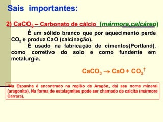 Sais importantes: 
2) CaCO3 – Carbonato de cálcio (mármore,calcáreo) 
É um sólido branco que por aquecimento perde 
CO2 e produz CaO (calcinação). 
É usado na fabricação de cimentos(Portland), 
como corretivo do solo e como fundente em 
metalurgia. 
CaCO3  CaO + CO2 
 
*Na Espanha é encontrado na região de Aragón, daí seu nome mineral 
(aragonita). Na forma de estalagmites pode ser chamado de calcita (mármore 
Carrara). 
 