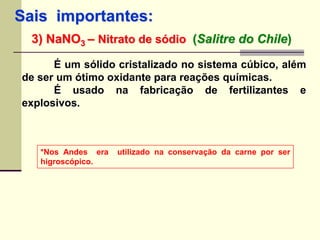 Sais importantes: 
3) NaNO3 – Nitrato de sódio (Salitre do Chile) 
É um sólido cristalizado no sistema cúbico, além 
de ser um ótimo oxidante para reações químicas. 
É usado na fabricação de fertilizantes e 
explosivos. 
*Nos Andes era utilizado na conservação da carne por ser 
higroscópico. 
 