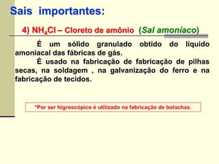 Sais importantes: 
4) NH4Cl – Cloreto de amônio (Sal amoníaco) 
É um sólido granulado obtido do líquido 
amoniacal das fábricas de gás. 
É usado na fabricação de fabricação de pilhas 
secas, na soldagem , na galvanização do ferro e na 
fabricação de tecidos. 
*Por ser higroscópico é utilizado na fabricação de bolachas. 
 