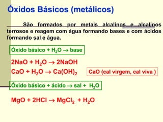 Óxidos Básicos (metálicos) 
São formados por metais alcalinos e alcalinos 
terrosos e reagem com água formando bases e com ácidos 
formando sal e água. 
Óxido básico + H2O  base 
2NaO + H2O  2NaOH 
CaO + H2O  Ca(OH)2 
CaO (cal virgem, cal viva ) 
Óxido básico + ácido  sal + H2O 
MgO + 2HCl  MgCl2 + H2O 
 