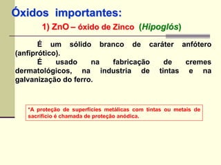 Óxidos importantes: 
1) ZnO – óxido de Zinco (Hipoglós) 
É um sólido branco de caráter anfótero 
(anfiprótico). 
É usado na fabricação de cremes 
dermatológicos, na industria de tintas e na 
galvanização do ferro. 
*A proteção de superfícies metálicas com tintas ou metais de 
sacrifício é chamada de proteção anódica. 
 