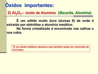 Óxidos importantes: 
2) Al2O3 – óxido de Alumínio (Bauxita, Alumina) 
É um sólido muito duro (dureza 9) de onde é 
extraído por eletrólise o alumínio metálico. 
Na forma cristalizada é encontrado nas safiras e 
nos rubis. 
*É um óxido anfótero abrasivo que também pode ser chamado de 
Coríndon. 
 