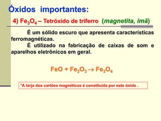 Óxidos importantes: 
4) Fe3O4 – Tetróxido de triferro (magnetita, imã) 
É um sólido escuro que apresenta características 
ferromagnéticas. 
É utilizado na fabricação de caixas de som e 
aparelhos eletrônicos em geral. 
FeO + Fe2O3  Fe3O4 
*A tarja dos cartões magnéticos é constituída por este óxido . 
 