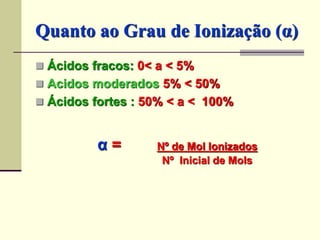 Quanto ao Grau de Ionização (α) 
 Ácidos fracos: 0< a < 5% 
 Acidos moderados 5% < 50% 
 Ácidos fortes : 50% < a < 100% 
α = Nº de Mol Ionizados 
Nº Inicial de Mols 
 