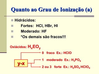 Quanto ao Grau de Ionização (a) 
 Hidrácidos: 
 Fortes: HCl, HBr, HI 
 Moderado: HF 
 *Os demais são fracos!!! 
Oxiácidos: HxEOy 
y-x 
0 fraco Ex.: HClO 
1 moderado Ex.: H3PO4 
2 ou 3 forte Ex.: H2SO4 HClO4 
 