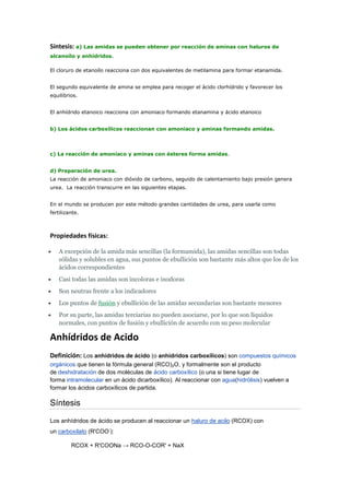 Síntesis: a) Las amidas se pueden obtener por reacción de aminas con haluros de
alcanoílo y anhídridos.

El cloruro de etanoílo reacciona con dos equivalentes de metilamina para formar etanamida.


El segundo equivalente de amina se emplea para recoger el ácido clorhídrido y favorecer los
equilibrios.


El anhídrido etanoico reacciona con amoniaco formando etanamina y ácido etanoico


b) Los ácidos carboxílicos reaccionan con amoniaco y aminas formando amidas.




c) La reacción de amoniaco y aminas con ésteres forma amidas.


d) Preparación de urea.
La reacción de amoniaco con dióxido de carbono, seguido de calentamiento bajo presión genera
urea. La reacción transcurre en las siguientes etapas.


En el mundo se producen por este método grandes cantidades de urea, para usarla como
fertilizante.



Propiedades físicas:

    A excepción de la amida más sencillas (la formamida), las amidas sencillas son todas
    sólidas y solubles en agua, sus puntos de ebullición son bastante más altos que los de los
    ácidos correspondientes
    Casi todas las amidas son incoloras e inodoras
    Son neutras frente a los indicadores
    Los puntos de fusión y ebullición de las amidas secundarias son bastante menores
    Por su parte, las amidas terciarias no pueden asociarse, por lo que son líquidos
    normales, con puntos de fusión y ebullición de acuerdo con su peso molecular

Anhídridos de Acido
Definición: Los anhídridos de ácido (o anhídridos carboxílicos) son compuestos químicos
orgánicos que tienen la fórmula general (RCO)2O, y formalmente son el producto
de deshidratación de dos moléculas de ácido carboxílico (o una si tiene lugar de
forma intramolecular en un ácido dicarboxílico). Al reaccionar con agua(hidrólisis) vuelven a
formar los ácidos carboxílicos de partida.

Síntesis

Los anhídridos de ácido se producen al reaccionar un haluro de acilo (RCOX) con
                       -
un carboxilato (R'COO ):

         RCOX + R'COONa → RCO-O-COR' + NaX
 