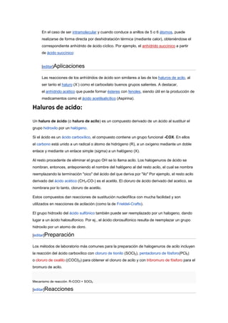En el caso de ser intramolecular y cuando conduce a anillos de 5 o 6 átomos, puede
     realizarse de forma directa por deshidratación térmica (mediante calor), obteniéndose el
     correspondiente anhídrido de ácido cíclico. Por ejemplo, el anhídrido succínico a partir
     de ácido succínico:


     [editar]Aplicaciones

     Las reacciones de los anhídridos de ácido son similares a las de los haluros de acilo, al
                           -
     ser tanto el haluro (X ) como el carboxilato buenos grupos salientes. A destacar,
     el anhídrido acético que puede formar ésteres con fenoles, siendo útil en la producción de
     medicamentos como el ácido acetilsalicílico (Aspirina).

Haluros de acido:
Un haluro de ácido (o haluro de acilo) es un compuesto derivado de un ácido al sustituir el
grupo hidroxilo por un halógeno.

Si el ácido es un ácido carboxílico, el compuesto contiene un grupo funcional -COX. En ellos
el carbono está unido a un radical o átomo de hidrógeno (R), a un oxígeno mediante un doble
enlace y mediante un enlace simple (sigma) a un halógeno (X).

Al resto procedente de eliminar el grupo OH se lo llama acilo. Los halogenuros de ácido se
nombran, entonces, anteponiendo el nombre del halógeno al del resto acilo, el cual se nombra
reemplazando la terminación "oico" del ácido del que deriva por "ilo" Por ejemplo, el resto acilo
derivado del ácido acético (CH3-CO-) es el acetilo. El cloruro de ácido derivado del acetico, se
nombrara por lo tanto, cloruro de acetilo.

Estos compuestos dan reacciones de sustitución nucleofílica con mucha facilidad y son
utilizados en reacciones de acilación (como la de Frieldel-Crafts).

El grupo hidroxilo del ácido sulfónico también puede ser reemplazado por un halogeno, dando
lugar a un ácido halosulfonico. Por ej., el ácido clorosulfonico resulta de reemplazar un grupo
hidroxilo por un atomo de cloro.

[editar]Preparación

Los métodos de laboratorio más comunes para la preparación de halogenuros de acilo incluyen
la reacción del ácido carboxílico con cloruro de tionilo (SOCl2), pentacloruro de fósforo(PCl5)
o cloruro de oxalilo ((COCl)2) para obtener el cloruro de acilo y con tribromuro de fósforo para el
bromuro de acilo.


Mecanismo de reacción: R-COCl + SOCl2

[editar]Reacciones
 