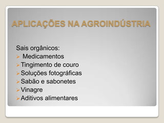Sais orgânicos:
 Medicamentos
Tingimento de couro
Soluções fotográficas
Sabão e sabonetes
Vinagre
Aditivos alimentares
APLICAÇÕES NA AGROINDÚSTRIA
 