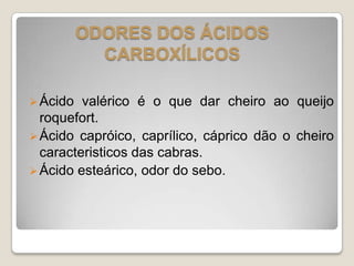 Ácido valérico é o que dar cheiro ao queijo
roquefort.
Ácido capróico, caprílico, cáprico dão o cheiro
caracteristicos das cabras.
Ácido esteárico, odor do sebo.
ODORES DOS ÁCIDOS
CARBOXÍLICOS
 