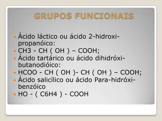 GRUPOS FUNCIONAIS
 Ácido láctico ou ácido 2-hidroxi-
propanóico:
 CH3 - CH ( OH ) – COOH;
 Ácido tartárico ou ácido dihidróxi-
butanodióico:
 HCOO - CH ( OH )- CH ( OH ) – COOH;
 Ácido salicílico ou ácido Para-hidróxi-
benzóico
 HO - ( C6H4 ) - COOH
 