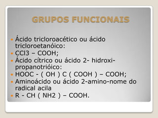 GRUPOS FUNCIONAIS
 Ácido tricloroacético ou ácido
tricloroetanóico:
 CCl3 – COOH;
 Ácido cítrico ou ácido 2- hidroxi-
propanotrióico:
 HOOC - ( OH ) C ( COOH ) – COOH;
 Aminoácido ou ácido 2-amino-nome do
radical acila
 R - CH ( NH2 ) – COOH.
 