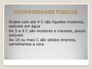 PROPRIEDADES FISICAS
 Ácidos com até 4 C são líquidos incolores,
solúveis em água
 De 5 a 9 C são incolores e viscosos, pouco
solúveis
 De 10 ou mais C são sólidos brancos,
semelhantes a cera
 