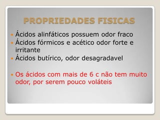 PROPRIEDADES FISICAS
 Ácidos alinfáticos possuem odor fraco
 Ácidos fórmicos e acético odor forte e
irritante
 Ácidos butírico, odor desagradavel
 Os ácidos com mais de 6 c não tem muito
odor, por serem pouco voláteis
 