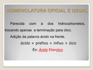 NOMENCLATURA OFICIAL E USUAL
Parecida com a dos hidrocarbonetos,
trocando apenas a terminação para óico.
Adição da palavra ácido na frente.
ácido + prefixo + infixo + óico
Ex: Ácido Etanóico
 
