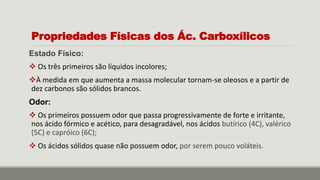 Propriedades Físicas dos Ác. Carboxílicos
Estado Físico:
 Os três primeiros são líquidos incolores;
À medida em que aumenta a massa molecular tornam-se oleosos e a partir de
dez carbonos são sólidos brancos.
Odor:
 Os primeiros possuem odor que passa progressivamente de forte e irritante,
nos ácido fórmico e acético, para desagradável, nos ácidos butírico (4C), valérico
(5C) e capróico (6C);
 Os ácidos sólidos quase não possuem odor, por serem pouco voláteis.
 