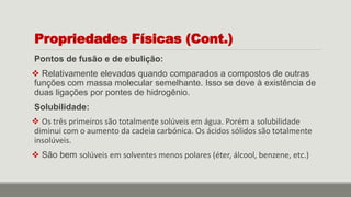 Pontos de fusão e de ebulição:
 Relativamente elevados quando comparados a compostos de outras
funções com massa molecular semelhante. Isso se deve à existência de
duas ligações por pontes de hidrogênio.
Solubilidade:
 Os três primeiros são totalmente solúveis em água. Porém a solubilidade
diminui com o aumento da cadeia carbónica. Os ácidos sólidos são totalmente
insolúveis.
 São bem solúveis em solventes menos polares (éter, álcool, benzene, etc.)
Propriedades Físicas (Cont.)
 