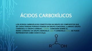 ÁCIDOS CARBOXÍLICOS
LOS ÁCIDOS CARBOXÍLICOS CONSTITUYEN UN GRUPO DE COMPUESTOS QUE
SE CARACTERIZAN PORQUE POSEEN UN GRUPO FUNCIONAL LLAMADO GRUPO
CARBOXILO O GRUPO CARBOXI (–COOH); COINCIDEN SOBRE EL
MISMO CARBONO UN GRUPO HIDROXILO (-OH) Y CARBONILO (C=O). SE PUEDE
REPRESENTAR COMO COOH Ó CO2H.
 