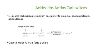 Acidez dos Ácidos Carboxílicos
• Os ácidos carboxílicos se ionizam parcialmente em água, sendo portanto,
ácidos fracos
• Quanto maior Ka mais forte o ácido
 