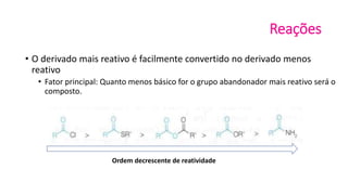 Reações
• O derivado mais reativo é facilmente convertido no derivado menos
reativo
• Fator principal: Quanto menos básico for o grupo abandonador mais reativo será o
composto.
Ordem decrescente de reatividade
 