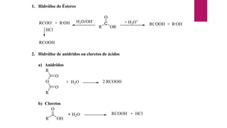 1. Hidrólise de Ésteres
R
C
O
OR,
+ H3O+
RCOOH + R,
OH
H2O/OH-
RCOO-
+ R,
OH
HCl
RCOOH
2. Hidrólise de anidridos ou cloretos de ácidos
a) Anidridos
R
O
O
O
R
+ H2O 2 RCOOH
b) Cloretos
R
O
OH
+ H2O RCOOH + HCl
 