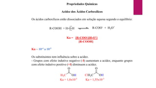 Propriedades Químicas
Acidez dos Ácidos Carboxílicos
Os ácidos carboxílicos estão dissociados em solução aquosa segundo o equilíbrio:
R-COOH + H-O-H R-COO-
+ H3O+
Ka = [R-COO-][H3O+]
[R-COOH]
Ka ~ 10-4 a 10-5
Os substituintes tem influência sobre a acidez.
- Grupos com efeito indutivo negativo (-I) aumentam a acidez, enquanto grupos
com efeito indutivo positivo (+I) diminuem a acidez.
H3C
O
OH ClH2C
O
OH
Ka = 1,8x10-5
Ka = 1,55x10-3
 