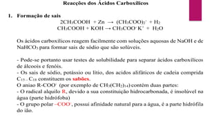Reacções dos Ácidos Carboxílicos
1. Formação de sais
2CH3COOH + Zn → (CH3COO)2
-
+ H2
CH3COOH + KOH → CH3COO-
K+
+ H2O
Os ácidos carboxílicos reagem facilmente com soluções aquosas de NaOH e de
NaHCO3 para formar sais de sódio que são solúveis.
- Pode-se portanto usar testes de solubilidade para separar ácidos carboxílicos
de álcoois e fenóis.
- Os sais de sódio, potássio ou lítio, dos acidos alifáticos de cadeia comprida
C15 – C18 constituem os sabões.
O aniao R-COO-
(por exemplo de CH3(CH2)14) contém duas partes:
- O radical alquilo R, devido a sua constituição hidrocarbonada, é insolúvel na
água (parte hidrófoba)
- O grupo polar –COO-
, possui afinidade natural para a água, é a parte hidrófila
do ião.
 