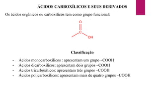 ÁCIDOS CARBOXÍLICOS E SEUS DERIVADOS
Os ácidos orgânicos ou carboxílicos tem como grupo funcional:
C
OH
O
Classificação
- Ácidos monocarboxílicos : apresentam um grupo –COOH
- Ácidos dicarboxílicos: apresentam dois grupos –COOH
- Ácidos tricarboxílicos: apresentam três grupos –COOH
- Ácidos policarboxílicos: apresentam mais de quatro grupos –COOH
 