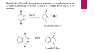 Os anidridos cíclicos são frequentemente preparados por simples aquecimento
do ácido dicarboxílico apropriado (aplicável a formação de um anel de 5 a 6
membros)
OH
O
OH
O
300o
C
O
O
O
+ H2O
Anidrido succinico
O
OH
O
OH
230o
C
O
O
O
Anidrido Ftalico
 