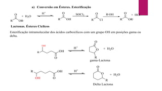 a) Conversão em Ésteres. Esterificação
R
O
OH R
O
Cl
SOCl2 R,
OH
R
O
OR,
H+
+ HCl
R
O
OR,
+ H2O
Lactonas. Ésteres Ciclicos
Esterificação intramolecular dos ácidos carboxílicos com um grupo OH em posições gama ou
delta.
R
OH
O
OH
O
R
O
+ H2O
gama-Lactona
H+
O
OH
OH
R H+
O
O
R
+ H2O
Delta Lactona
 