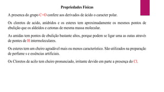 Propriedades Físicas
A presenca do grupo C=O confere aos derivados de ácido o caracter polar.
Os cloretos de acido, anidridos e os esteres tem aproximadamente os mesmos pontos de
ebulição que os aldeídos e cetonas de mesma massa molecular.
As amidas tem pontos de ebulição bastante altos, porque podem se ligar uma as outas através
de pontes de H intermoleculares.
Os esteres tem um cheiro agradável mais ou menos característico. São utilizados na preparação
de perfume s e essências artificiais.
Os Cloretos de acilo tem cheiro pronunciado, irritante devido em parte a presença do Cl.
 