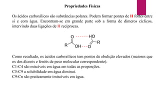 Propriedades Físicas
Os ácidos carboxílicos são substâncias polares. Podem formar pontes de H fortes entre
si e com água. Encontram-se em grande parte sob a forma de dímeros cíclicos,
intervindo duas ligações de H reciprocas.
R OH
O
R
HO
O
Como resultado, os ácidos carboxílicos tem pontos de ebulição elevados (maiores que
os dos álcoois e fenóis de peso molecular correspondente).
C1-C4 são miscíveis em água em todas as proporções.
C5-C9 a solubilidade em água diminui.
C9-Cn são praticamente imiscíveis em água.
 