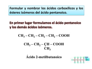 Formular y nombrar los ácidos carboxílicos y los
ésteres isómeros del ácido pentanoico.

En primer lugar formulamos el ácido pentanoico
y los demás ácidos isómeros.

     CH3 – CH2 – CH2 – CH2 – COOH

         CH3 – CH2 – CH – COOH
                     CH3

          Ácido 2-metilbutanoico
 