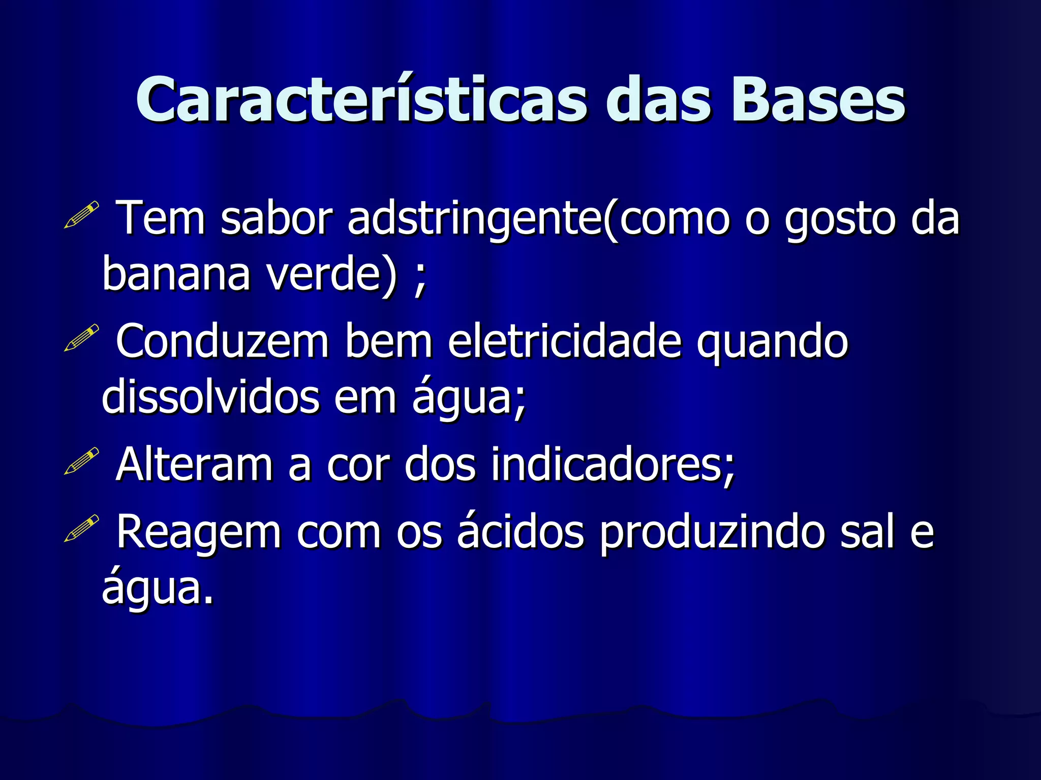Características das Bases Tem sabor adstringente(como o gosto da banana verde) ; Conduzem bem eletricidade quando dissolvidos em água; Alteram a cor dos indicadores; Reagem com os ácidos produzindo sal e água. 