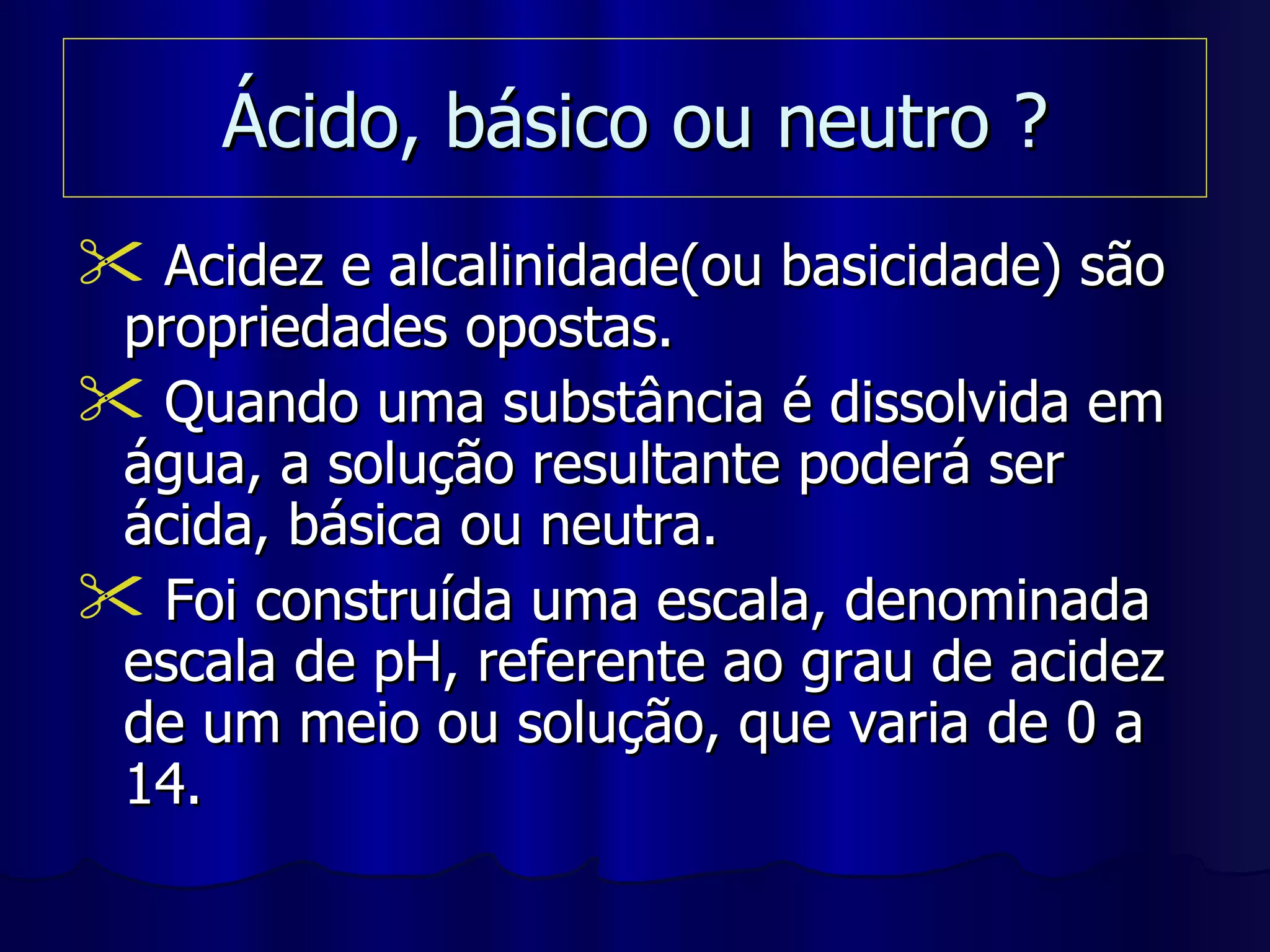Ácido, básico ou neutro ? Acidez e alcalinidade(ou basicidade) são propriedades opostas. Quando uma substância é dissolvida em água, a solução resultante poderá ser ácida, básica ou neutra. Foi construída uma escala, denominada escala de pH, referente ao grau de acidez de um meio ou solução, que varia de 0 a 14. 