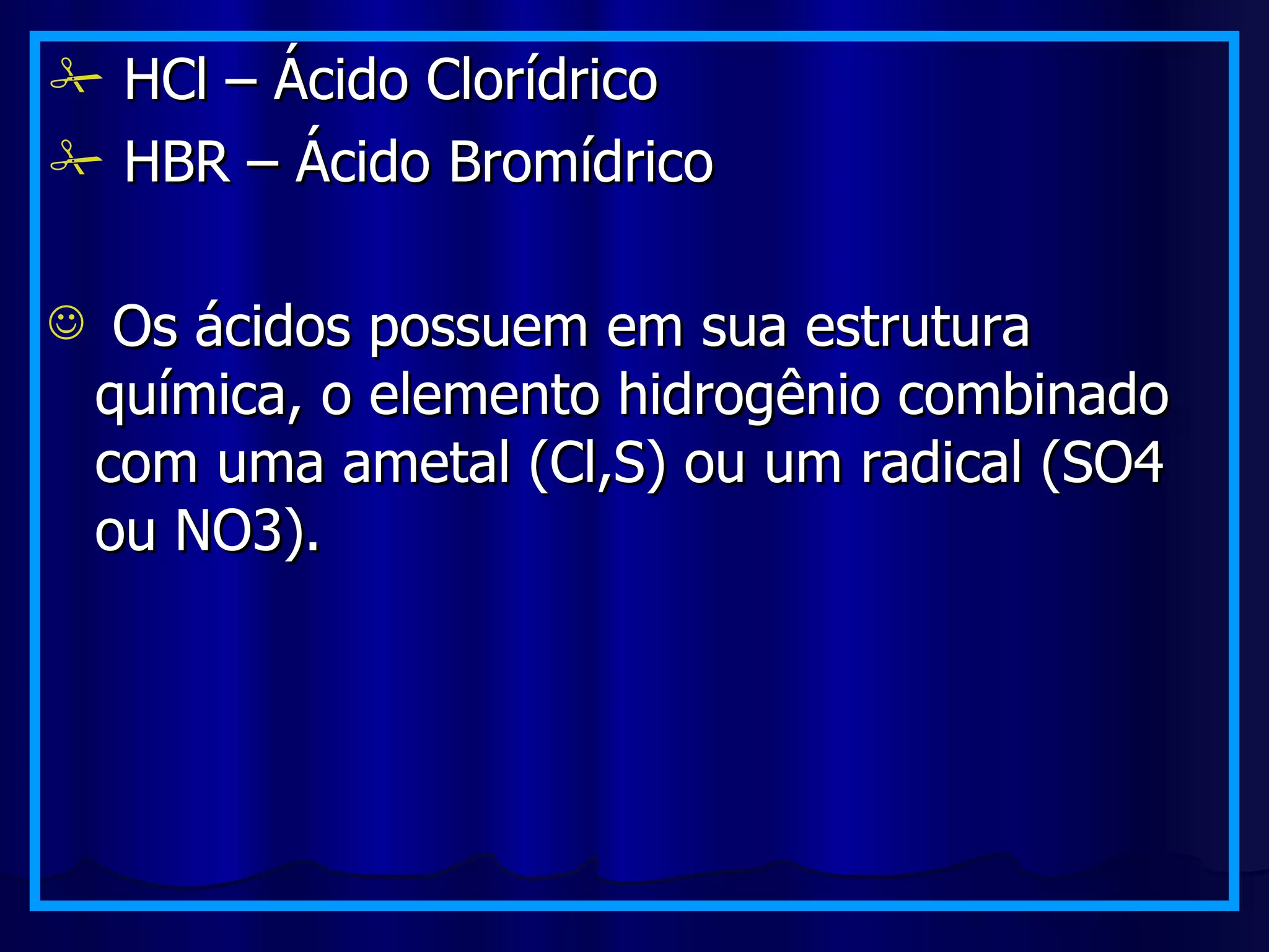HCl – Ácido Clorídrico HBR – Ácido Bromídrico Os ácidos possuem em sua estrutura química, o elemento hidrogênio combinado com uma ametal (Cl,S) ou um radical (SO4 ou NO3). 