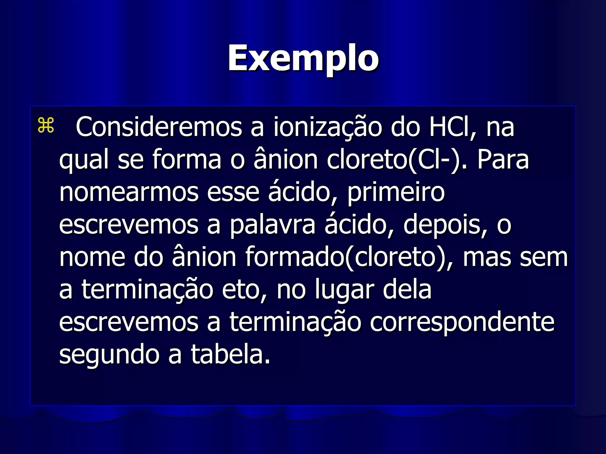 Exemplo Consideremos a ionização do HCl, na qual se forma o ânion cloreto(Cl-). Para nomearmos esse ácido, primeiro escrevemos a palavra ácido, depois, o nome do ânion formado(cloreto), mas sem a terminação eto, no lugar dela escrevemos a terminação correspondente segundo a tabela. 