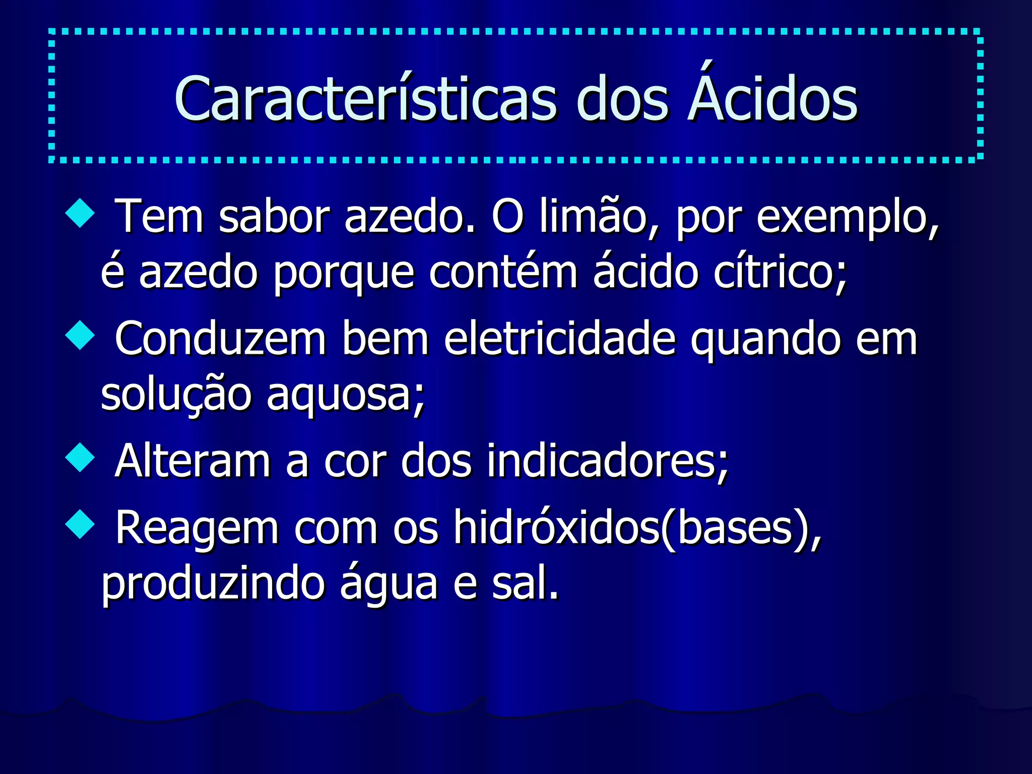 Características dos Ácidos Tem sabor azedo. O limão, por exemplo, é azedo porque contém ácido cítrico; Conduzem bem eletricidade quando em solução aquosa; Alteram a cor dos indicadores; Reagem com os hidróxidos(bases), produzindo água e sal. 
